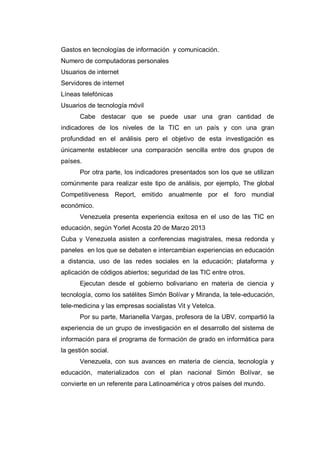 Gastos en tecnologías de información y comunicación.
Numero de computadoras personales
Usuarios de internet
Servidores de internet
Líneas telefónicas
Usuarios de tecnología móvil
Cabe destacar que se puede usar una gran cantidad de
indicadores de los niveles de la TIC en un país y con una gran
profundidad en el análisis pero el objetivo de esta investigación es
únicamente establecer una comparación sencilla entre dos grupos de
países.
Por otra parte, los indicadores presentados son los que se utilizan
comúnmente para realizar este tipo de análisis, por ejemplo, The global
Competitiveness Report, emitido anualmente por el foro mundial
económico.
Venezuela presenta experiencia exitosa en el uso de las TIC en
educación, según Yorlet Acosta 20 de Marzo 2013
Cuba y Venezuela asisten a conferencias magistrales, mesa redonda y
paneles en los que se debaten e intercambian experiencias en educación
a distancia, uso de las redes sociales en la educación; plataforma y
aplicación de códigos abiertos; seguridad de las TIC entre otros.
Ejecutan desde el gobierno bolivariano en materia de ciencia y
tecnología, como los satélites Simón Bolívar y Miranda, la tele-educación,
tele-medicina y las empresas socialistas Vit y Vetelca.
Por su parte, Marianella Vargas, profesora de la UBV, compartió la
experiencia de un grupo de investigación en el desarrollo del sistema de
información para el programa de formación de grado en informática para
la gestión social.
Venezuela, con sus avances en materia de ciencia, tecnología y
educación, materializados con el plan nacional Simón Bolívar, se
convierte en un referente para Latinoamérica y otros países del mundo.

 