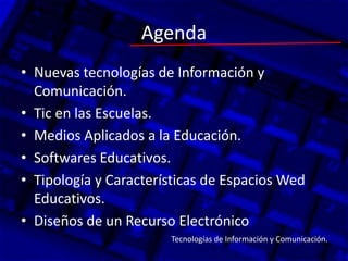 Agenda
• Nuevas tecnologías de Información y
Comunicación.
• Tic en las Escuelas.
• Medios Aplicados a la Educación.
• Softwares Educativos.
• Tipología y Características de Espacios Wed
Educativos.
• Diseños de un Recurso Electrónico
Tecnologías de Información y Comunicación.
 