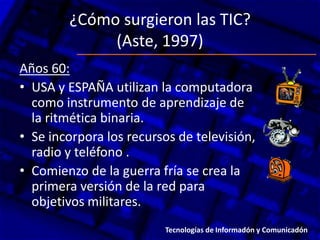 ¿Cómo surgieron las TIC?
(Aste, 1997)
Años 60:
• USA y ESPAÑA utilizan la computadora
como instrumento de aprendizaje de
la ritmética binaria.
• Se incorpora los recursos de televisión,
radio y teléfono .
• Comienzo de la guerra fría se crea la
primera versión de la red para
objetivos militares.
Tecnologías de Informadón y Comunicadón
 