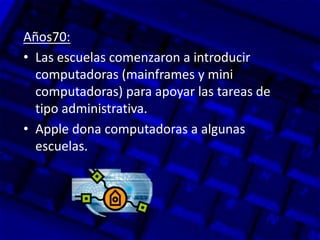 Años70:
• Las escuelas comenzaron a introducir
computadoras (mainframes y mini
computadoras) para apoyar las tareas de
tipo administrativa.
• Apple dona computadoras a algunas
escuelas.
 