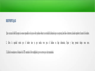 DESVENTAJAS
Queesunarmadedoblefiloporquesinosomosresponsablesconloquenosofrecepodemosobtenerenesavariedaddeinformaciónquesenospresenta,datosfalsosodestructores,haciendoempobrecerlamentedeloshombres.
2. Afecta la capacidad creativa que el hombre tiene ya que muchas veces pesa el facilismo en bajar información, Copiar y luego presentar trabajos como suyos.
3.LafaltadeconocimientoeneldominiodelasTICcometiendoelefectomultiplicador,peroconerroresqueseirántransmitiendo.
 