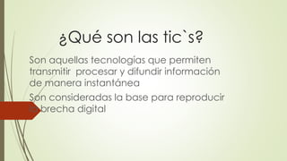 ¿Qué son las tic`s?
Son aquellas tecnologías que permiten
transmitir procesar y difundir información
de manera instantánea
Son consideradas la base para reproducir
la brecha digital
 