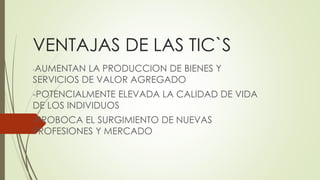 VENTAJAS DE LAS TIC`S
-AUMENTAN LA PRODUCCION DE BIENES Y
SERVICIOS DE VALOR AGREGADO
-POTENCIALMENTE ELEVADA LA CALIDAD DE VIDA
DE LOS INDIVIDUOS
-PROBOCA EL SURGIMIENTO DE NUEVAS
PROFESIONES Y MERCADO
 