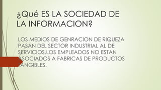 ¿Qué ES LA SOCIEDAD DE
LA INFORMACION?
LOS MEDIOS DE GENRACION DE RIQUEZA
PASAN DEL SECTOR INDUSTRIAL AL DE
SERVICIOS.LOS EMPLEADOS NO ESTAN
ASOCIADOS A FABRICAS DE PRODUCTOS
TANGIBLES.
 