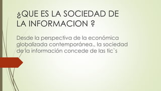 ¿QUE ES LA SOCIEDAD DE
LA INFORMACION ?
Desde la perspectiva de la económica
globalizada contemporánea., la sociedad
de la información concede de las tic`s
 
