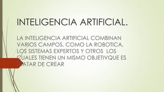 INTELIGENCIA ARTIFICIAL.
LA INTELIGENCIA ARTIFICIAL COMBINAN
VARIOS CAMPOS, COMO LA ROBOTICA,
LOS SISTEMAS EXPERTOS Y OTROS LOS
CUALES TIENEN UN MISMO OBJETIVQUE ES
TRATAR DE CREAR
 
