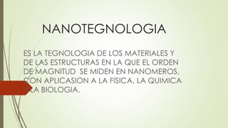 NANOTEGNOLOGIA
ES LA TEGNOLOGIA DE LOS MATERIALES Y
DE LAS ESTRUCTURAS EN LA QUE EL ORDEN
DE MAGNITUD SE MIDEN EN NANOMEROS,
CON APLICASION A LA FISICA, LA QUIMICA
Y LA BIOLOGIA.
 