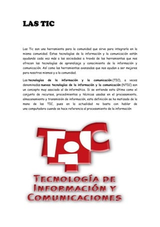 LAS TIC

Las Tic son una herramienta para la comunidad que sirve para integrarla en la
misma comunidad. Estas tecnologías de la información y la comunicación están
ayudando cada vez más a las sociedades a través de las herramientas que nos
ofrecen las tecnologías de aprendizaje y conocimiento de la información y
comunicación. Así como las herramientas avanzadas que nos ayudan a ser mejores
para nosotros mismos y a la comunidad.
Las tecnologías

de

la

información

y

la

comunicación (TIC),

a

veces

denominadas nuevas tecnologías de la información y la comunicación (NTIC) son
un concepto muy asociado al de informática. Si se entiende esta última como el
conjunto de recursos, procedimientos y técnicas usadas en el procesamiento,
almacenamiento y transmisión de información, esta definición se ha matizado de la
mano

de

las

TIC,

pues

en

la

actualidad

no

basta

con

hablar

una computadora cuando se hace referencia al procesamiento de la información

de

 