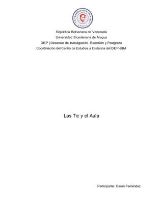 República Bolivariana de Venezuela
Universidad Bicentenaria de Aragua
DIEP | Decanato de Investigación, Extensión y Postgrado
Coordinación del Centro de Estudios a Distancia del DIEP-UBA
Las Tic y el Aula
Participante: Caren Fernández
 