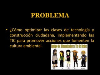 PROBLEMA<br />¿Cómo optimizar las clases de tecnología y construcción ciudadana, implementando las TIC para promover accio...