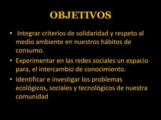 OBJETIVOSIntegrar criterios de solidaridad y respeto al medio ambiente en nuestros hábitos de consumo.Experimentar en las redes sociales un espacio para, el intercambio de conocimiento.Identificar e investigar los problemas ecológicos, sociales y tecnológicos de nuestra comunidad