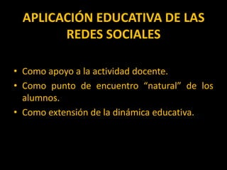 APLICACIÓN EDUCATIVA DE LAS REDES SOCIALESComo apoyo a la actividad docente.Como punto de encuentro “natural” de los alumnos.Como extensión de la dinámica educativa.