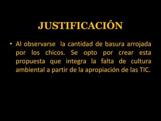 JUSTIFICACIÓNAl observarse  la cantidad de basura arrojada por los chicos. Se opto por crear esta propuesta que integra la falta de cultura ambiental a partir de la apropiación de las TIC.