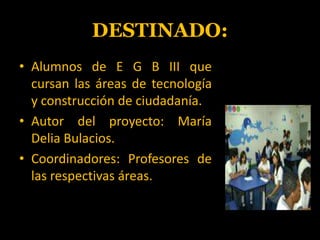 DESTINADO:Alumnos de E G B III que cursan las áreas de tecnología y construcción de ciudadanía.Autor del proyecto: María Delia Bulacios.Coordinadores: Profesores de las respectivas áreas.