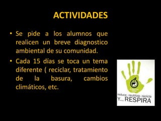 ACTIVIDADESSe pide a los alumnos que realicen un breve diagnostico ambiental de su comunidad.Cada 15 días se toca un tema diferente ( reciclar, tratamiento de la basura, cambios climáticos, etc.