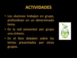 ACTIVIDADESLos alumnos trabajan en grupo, profundizan en un determinado tema.En la red presentan por grupo una síntesis.En el foro debaten sobre los temas presentados por otros grupos.