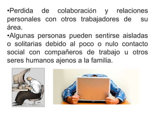 •Perdida de colaboración y relaciones 
personales con otros trabajadores de su 
área. 
•Algunas personas pueden sentirse aisladas 
o solitarias debido al poco o nulo contacto 
social con compañeros de trabajo u otros 
seres humanos ajenos a la familia. 
 
