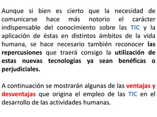 Aunque si bien es cierto que la necesidad de 
comunicarse hace más notorio el carácter 
indispensable del conocimiento sobre las TIC y la 
aplicación de éstas en distintos ámbitos de la vida 
humana, se hace necesario también reconocer las 
repercusiones que traerá consigo la utilización de 
estas nuevas tecnologías ya sean benéficas o 
perjudiciales. 
A continuación se mostrarán algunas de las ventajas y 
desventajas que origina el empleo de las TIC en el 
desarrollo de las actividades humanas. 
 