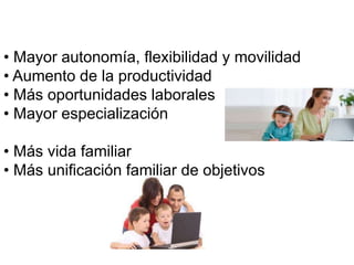 • Mayor autonomía, flexibilidad y movilidad 
• Aumento de la productividad 
• Más oportunidades laborales 
• Mayor especialización 
• Más vida familiar 
• Más unificación familiar de objetivos 
 