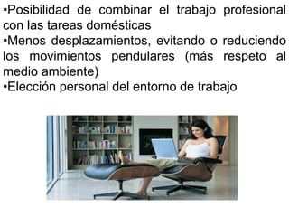 •Posibilidad de combinar el trabajo profesional 
con las tareas domésticas 
•Menos desplazamientos, evitando o reduciendo 
los movimientos pendulares (más respeto al 
medio ambiente) 
•Elección personal del entorno de trabajo 
 