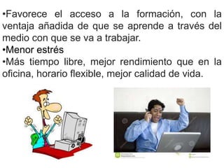 •Favorece el acceso a la formación, con la 
ventaja añadida de que se aprende a través del 
medio con que se va a trabajar. 
•Menor estrés 
•Más tiempo libre, mejor rendimiento que en la 
oficina, horario flexible, mejor calidad de vida. 
 