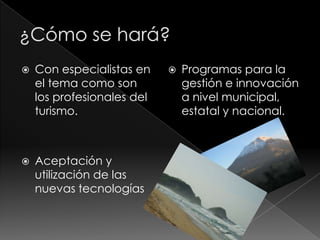    Con especialistas en       Programas para la
    el tema como son            gestión e innovación
    los profesionales del       a nivel municipal,
    turismo.                    estatal y nacional.



   Aceptación y
    utilización de las
    nuevas tecnologías
 