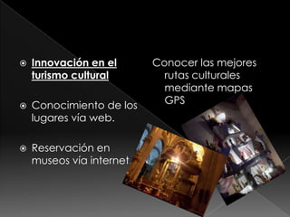    Innovación en el       Conocer las mejores
    turismo cultural         rutas culturales
                             mediante mapas
   Conocimiento de los      GPS
    lugares vía web.

   Reservación en
    museos vía internet.
 