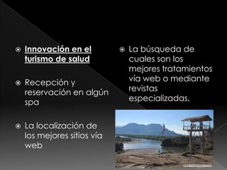    Innovación en el            La búsqueda de
    turismo de salud             cuales son los
                                 mejores tratamientos
   Recepción y                  vía web o mediante
    reservación en algún         revistas
    spa                          especializadas.


   La localización de
    los mejores sitios vía
    web
 