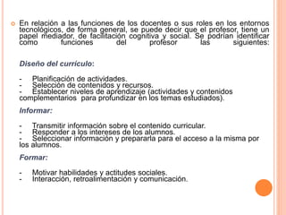  En relación a las funciones de los docentes o sus roles en los entornos
tecnológicos, de forma general, se puede decir que el profesor, tiene un
papel mediador, de facilitación cognitiva y social. Se podrían identificar
como funciones del profesor las siguientes:
Diseño del currículo:
- Planificación de actividades.
- Selección de contenidos y recursos.
- Establecer niveles de aprendizaje (actividades y contenidos
complementarios para profundizar en los temas estudiados).
Informar:
- Transmitir información sobre el contenido curricular.
- Responder a los intereses de los alumnos.
- Seleccionar información y prepararla para el acceso a la misma por
los alumnos.
Formar:
- Motivar habilidades y actitudes sociales.
- Interacción, retroalimentación y comunicación.
 