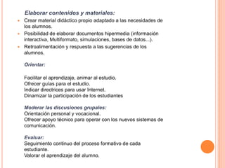 Elaborar contenidos y materiales:
 Crear material didáctico propio adaptado a las necesidades de
los alumnos.
 Posibilidad de elaborar documentos hipermedia (información
interactiva, Multiformato, simulaciones, bases de datos...).
 Retroalimentación y respuesta a las sugerencias de los
alumnos.
Orientar:
Facilitar el aprendizaje, animar al estudio.
Ofrecer guías para el estudio.
Indicar directrices para usar Internet.
Dinamizar la participación de los estudiantes
Moderar las discusiones grupales:
Orientación personal y vocacional.
Ofrecer apoyo técnico para operar con los nuevos sistemas de
comunicación.
Evaluar:
Seguimiento continuo del proceso formativo de cada
estudiante.
Valorar el aprendizaje del alumno.
 