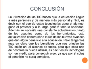 CONCLUSIÓN
La utilización de las TIC hacen que la educación llegue
a más personas y de manera más personal y fácil, es
decir con el uso de estas tecnologías gana el alumno,
gana el profesor y a la larga ganará toda la sociedad.
Además se necesita una constante actualización, tanto
de los usuarios como de las herramientas, esta
actualización deberá ser a la luz de los nuevos avances
que dan algún beneficio a la educación. Pero tengamos
muy en claro que los beneficios que nos brindan las
TIC están ahí al alcance de todos, para que cada uno
de nosotros lo pueda utilizar, es decir estas tecnologías
son un medio para conseguir algo, ya que por si solas
el beneficio no sería completo.
 
