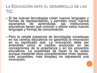 LA EDUCACIÓN ANTE EL DESARROLLO DE LAS
TIC
 Si las nuevas tecnologías crean nuevos lenguajes y
formas de representación, y permiten crear nuevos
escenarios de aprendizaje, las instituciones
educativas tienen que conocer y utilizar estos nuevos
lenguajes y formas de comunicación.
 Pero la simple presencia de tecnologías novedosas
en los centros educativos no garantiza la innovación
en su significado real. La innovación debe ser
entendida como el cambio producido en las
concepciones de la enseñanza y en los proyectos
educativos. La posibilidad de hacer lo de antes
aunque mediante otros procedimientos (más rápidos,
más accesibles, más simples) no representa una
innovación.
 