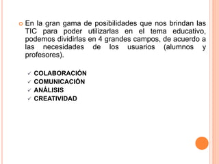 En la gran gama de posibilidades que nos brindan las
TIC para poder utilizarlas en el tema educativo,
podemos dividirlas en 4 grandes campos, de acuerdo a
las necesidades de los usuarios (alumnos y
profesores).
 COLABORACIÓN
 COMUNICACIÓN
 ANÁLISIS
 CREATIVIDAD
 