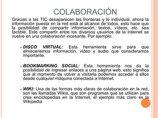 COLABORACIÓN
Gracias a las TIC desaparecen las fronteras y lo individual, ahora la
información puesta en la red está al alcance de todos, esto hace que
la posibilidad de compartir información, textos, vídeos, etc. sea
factible. Este compartir entre los diversos usuarios de la Internet se
vuelve en una colaboración incesante. Por ejemplo:
 DISCO VIRTUAL: Esta herramienta sirve para que
almacenemos información, video y audio que consideramos
importante.
 BOOKMARKING SOCIAL: Esta herramienta nos da la
posibilidad de ingresar enlaces a una página web, esto significa
que al momento de volver a visitarla podemos acceder a ellos
desde cualquier máquina conectada a Internet.
 WIKI: Una de las formas más claras de colaboración en la red,
son las llamadas Wikis, que son programas que se utilizan para
crea enciclopedias en la Internet, el ejemplo más claro es la
Wikipedia.
 