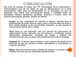 COMUNICACIÓN
 Tal como su nombre lo indica, las TIC (Tecnologías de la Información y
Comunicación) una de las áreas en que se desenvuelven es el área
comunicativa. Esta área es fundamental en la educación ya que es
necesario que exista una comunicación buena y confiable entre los
principales actores educativos (profesor, alumno) e incluso entre los
actores secundarios (director, padres de familia).
 E-mail: es casi instantáneo sin importar el destino, además tiene la
particularidad de poder adjuntar video, audio y diversos tipos de archivo.
Esto resulta práctico en la comunicación educativa, ya que permite la
comunicación directa, fácil y rápida.
 Foro: Esta es una aplicación web que permite las discusiones de
determinados temas, haciendo que los alumnos y profesores puedan
intercambiar experiencias, comentar las clases y realizar una
retroalimentación que a la larga será beneficiosa para toda la sociedad.
 Podcast: Es un servicio que consiste en crear archivos de sonido con el
beneficio de que los usuarios puedan descargarlos y escucharlos en
cualquier momento.
 Blogs: Esta herramienta tiene la utilidad de mostrar a la opinión pública
diversos artículos que son publicados periódicamente.
 