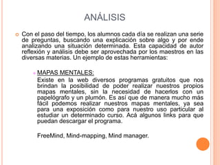 ANÁLISIS
 Con el paso del tiempo, los alumnos cada día se realizan una serie
de preguntas, buscando una explicación sobre algo y por ende
analizando una situación determinada. Esta capacidad de autor
reflexión y análisis debe ser aprovechada por los maestros en las
diversas materias. Un ejemplo de estas herramientas:
 MAPAS MENTALES:
Existe en la web diversos programas gratuitos que nos
brindan la posibilidad de poder realizar nuestros propios
mapas mentales, sin la necesidad de hacerlos con un
papelógrafo y un plumón. Es así que de manera mucho más
fácil podemos realizar nuestros mapas mentales, ya sea
para una exposición como para nuestro uso particular al
estudiar un determinado curso. Acá algunos links para que
puedan descargar el programa.
FreeMind, Mind-mapping, Mind manager.
 