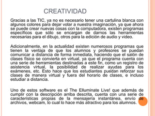 CREATIVIDAD
Gracias a las TIC, ya no es necesario tener una cartulina blanca con
algunos colores para dejar volar a nuestra imaginación, ya que ahora
se puede crear nuevas cosas con la computadora, existen programas
específicos que sólo se encargan de darnos las herramientas
necesarias para el dibujo, otros para la edición de audio y video.
Adicionalmente, en la actualidad existen numerosos programas que
tienen la ventaja de que los alumnos y profesores se puedan
comunicar a distancia de forma inmediata, haciendo que el salón de
clases físico se convierta en virtual, ya que el programa cuenta con
una serie de herramientas destinadas a este fin, como un registro de
asistencia virtual, la posibilidad de realizar ayudas para los
exámenes, etc. Esto hace que los estudiantes puedan reforzar sus
clases de manera virtual y fuera del horario de clases, e incluso
estudiar a distancia.
Uno de estos software es el The Elluminate Live! que además de
cumplir con la descripción arriba descrita, cuenta con una serie de
características propias de la mensajería instantánea, envío de
archivos, webcam, lo cual lo hace más atractivo para los alumnos.
 