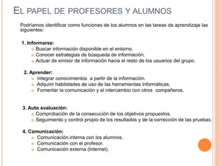 EL PAPEL DE PROFESORES Y ALUMNOS
Podríamos identificar como funciones de los alumnos en las tareas de aprendizaje las
siguientes:
1. Informarse:
 Buscar información disponible en el entorno.
 Conocer estrategias de búsqueda de información.
 Actuar de emisor de información hacia el resto de los usuarios del grupo.
2. Aprender:
 Integrar conocimientos a partir de la información.
 Adquirir habilidades de uso de las herramientas informáticas.
 Fomentar la comunicación y el intercambio con otros compañeros.
3. Auto evaluación:
 Comprobación de la consecución de los objetivos propuestos.
 Seguimiento y control propio de los resultados y de la corrección de las pruebas.
4. Comunicación:
 Comunicación interna con los alumnos.
 Comunicación con el profesor.
 Comunicación externa (Internet).
 