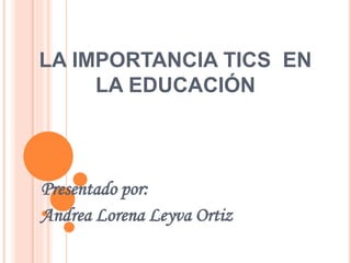 LA IMPORTANCIA TICS EN
LA EDUCACIÓN
Presentado por:
Andrea Lorena Leyva Ortiz
 