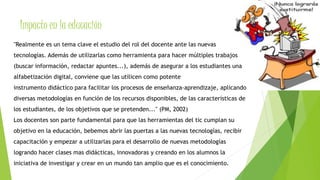 Impacto en la educación 
"Realmente es un tema clave el estudio del rol del docente ante las nuevas 
tecnologías. Además de utilizarlas como herramienta para hacer múltiples trabajos 
(buscar información, redactar apuntes...), además de asegurar a los estudiantes una 
alfabetización digital, conviene que las utilicen como potente 
instrumento didáctico para facilitar los procesos de enseñanza-aprendizaje, aplicando 
diversas metodologías en función de los recursos disponibles, de las características de 
los estudiantes, de los objetivos que se pretenden..." (PM, 2002) 
Los docentes son parte fundamental para que las herramientas del tic cumplan su 
objetivo en la educación, bebemos abrir las puertas a las nuevas tecnologías, recibir 
capacitación y empezar a utilizarlas para el desarrollo de nuevas metodologías 
logrando hacer clases mas didácticas, innovadoras y creando en los alumnos la 
iniciativa de investigar y crear en un mundo tan amplio que es el conocimiento. 
 