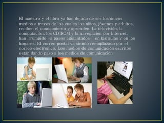 El maestro y el libro ya han dejado de ser los únicos
medios a través de los cuales los niños, jóvenes y adultos,
reciben el conocimiento y aprenden. La televisión, la
computación, los CD ROM y la navegación por Internet,
han irrumpido -a pasos agigantados- en las aulas y en los
hogares. El correo postal va siendo reemplazado por el
correo electrónico. Los medios de comunicación escritos
están dando paso a los medios de comunicación
electrónicos.
 
