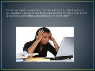 Uno de los problemas que tienen los docentes es intentar incorporar
las tecnologías al aula, lo que lleva a que muchos docentes no lo logren
ya que no se encuentran familiarizados con las mismas…
 