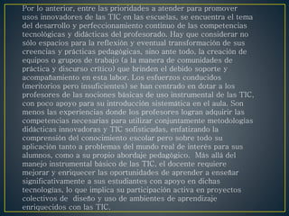 Por lo anterior, entre las prioridades a atender para promover
usos innovadores de las TIC en las escuelas, se encuentra el tema
del desarrollo y perfeccionamiento continuo de las competencias
tecnológicas y didácticas del profesorado. Hay que considerar no
sólo espacios para la reflexión y eventual transformación de sus
creencias y prácticas pedagógicas, sino ante todo, la creación de
equipos o grupos de trabajo (a la manera de comunidades de
práctica y discurso crítico) que brinden el debido soporte y
acompañamiento en esta labor. Los esfuerzos conducidos
(meritorios pero insuficientes) se han centrado en dotar a los
profesores de las nociones básicas de uso instrumental de las TIC,
con poco apoyo para su introducción sistemática en el aula. Son
menos las experiencias donde los profesores logran adquirir las
competencias necesarias para utilizar conjuntamente metodologías
didácticas innovadoras y TIC sofisticadas, enfatizando la
comprensión del conocimiento escolar pero sobre todo su
aplicación tanto a problemas del mundo real de interés para sus
alumnos, como a su propio abordaje pedagógico. Más allá del
manejo instrumental básico de las TIC, el docente requiere
mejorar y enriquecer las oportunidades de aprender a enseñar
significativamente a sus estudiantes con apoyo en dichas
tecnologías, lo que implica su participación activa en proyectos
colectivos de diseño y uso de ambientes de aprendizaje
enriquecidos con las TIC.
 