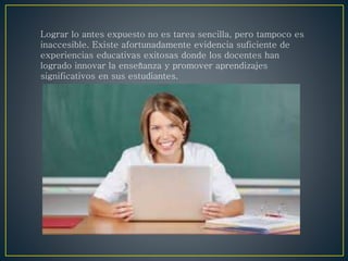 Lograr lo antes expuesto no es tarea sencilla, pero tampoco es
inaccesible. Existe afortunadamente evidencia suficiente de
experiencias educativas exitosas donde los docentes han
logrado innovar la enseñanza y promover aprendizajes
significativos en sus estudiantes.
 