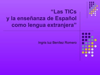 “Las TICs
y la enseñanza de Español
como lengua extranjera”
Ingris luz Benítez Romero
 