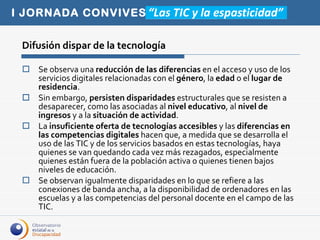 Difusión dispar de la tecnología Se observa una  reducción de las diferencias  en el acceso y uso de los servicios digitales relacionadas con el  género , la  edad  o el  lugar de residencia .  Sin embargo,  persisten disparidades  estructurales que se resisten a  desaparecer, como las asociadas al  nivel educativo , al  nivel de ingresos  y a la  situación de actividad .  La  insuficiente oferta de tecnologías accesibles  y las  diferencias en las competencias digitales  hacen que, a medida que se desarrolla el uso de las TIC y de los servicios basados en estas tecnologías, haya quienes se van quedando cada vez más rezagados, especialmente quienes están fuera de la población activa o quienes tienen bajos niveles de educación.  Se observan igualmente disparidades en lo que se refiere a las conexiones de banda ancha, a la disponibilidad de ordenadores en las escuelas y a las competencias del personal docente en el campo de las TIC.  