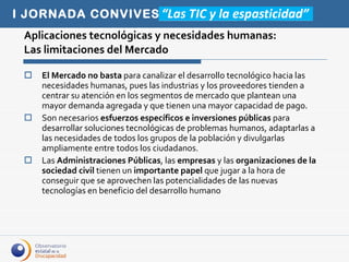 Aplicaciones tecnológicas y necesidades humanas:  Las limitaciones del Mercado El Mercado no basta  para canalizar el desarrollo tecnológico hacia las necesidades humanas, pues las industrias y los proveedores tienden a centrar su atención en los segmentos de mercado que plantean una mayor demanda agregada y que tienen una mayor capacidad de pago. Son necesarios  esfuerzos específicos e inversiones públicas  para desarrollar soluciones tecnológicas de problemas humanos, adaptarlas a las necesidades de todos los grupos de la población y divulgarlas ampliamente entre todos los ciudadanos. Las  Administraciones Públicas , las  empresas  y las  organizaciones de la sociedad civil  tienen un  importante papel  que jugar a la hora de conseguir que se aprovechen las potencialidades de las nuevas tecnologías en beneficio del desarrollo humano 