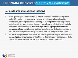 Si se quiere que la Sociedad de la Información sea una sociedad para la cohesión social y no una nueva vía para la exclusión y la dualización ciudadana, será imprescindible conseguir el  compromiso  de los poderes públicos, de los agentes económicos y sociales y, en definitiva, de toda la sociedad, para desarrollar  medidas legislativas  y  proyectos técnicos, empresariales y sociales  que faciliten que el mundo de la discapacidad se vea beneficiado por el diseño para todos y las tecnologías habilitantes.  Es necesario potenciar políticas e iniciativas que contribuyan a fomentar el  aprendizaje  y la  formación  en las Nuevas Tecnologías y aplicaciones de la Sociedad de la Información para las personas con discapacidad.  …Para lograr una sociedad inclusiva 