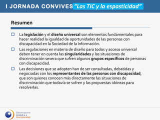 Resumen La  legislación  y el  diseño universal  son elementos fundamentales para hacer realidad la igualdad de oportunidades de las personas con discapacidad en la Sociedad de la Información.  Las regulaciones en materia de diseño para todos y acceso universal deben tener en cuenta las  singularidades  y las situaciones de discriminación severa que sufren algunos  grupos específicos  de personas con discapacidad. Las decisiones que se adopten han de ser consultadas, debatidas y negociadas con los  representantes de las personas con discapacidad , que son quienes conocen más directamente las situaciones de discriminación que todavía se sufren y las propuestas idóneas para resolverlas.  