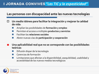 Las personas con discapacidad ante las nuevas tecnologías Un medio idóneo para facilitar la integración y mejorar la calidad de vida : Amplían las posibilidades de  formación y empleo Permiten el acceso a múltiples  productos y servicios Facilitan las  relaciones sociales Abren nuevas vías de  participación y cooperación Una aplicabilidad real que no se corresponde con las posibilidades teóricas Difusión dispar de la tecnología Carencias de formación Limitaciones que afectan a la disponibilidad, asequibilidad, usabilidad y accesibilidad de los nuevos medios tecnológicos  